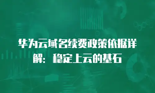 华为云域名续费政策依据详解：稳定上云的基石