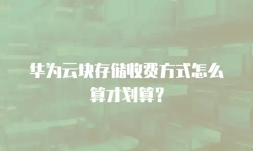 华为云块存储收费方式怎么算才划算？