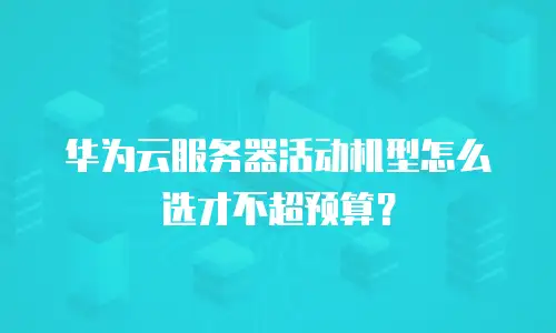 华为云服务器活动机型怎么选才不超预算？