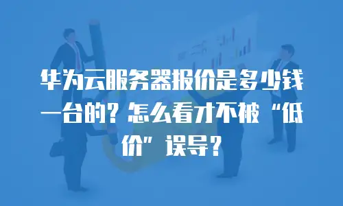 华为云服务器报价是多少钱一台的？怎么看才不被“低价”误导？