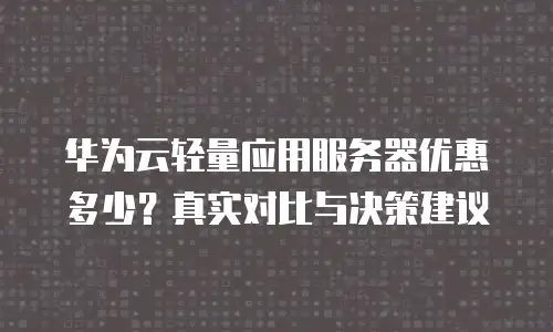 华为云轻量应用服务器优惠多少？真实对比与决策建议