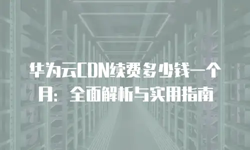 华为云CDN续费多少钱一个月：全面解析与实用指南
