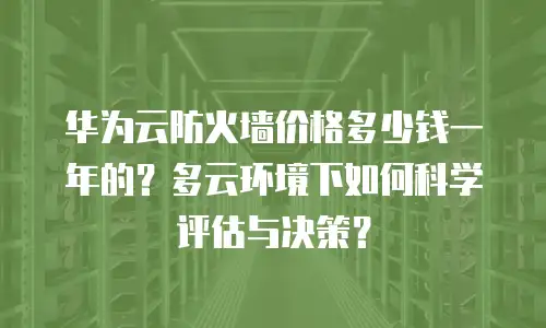 华为云防火墙价格多少钱一年的？多云环境下如何科学评估与决策？