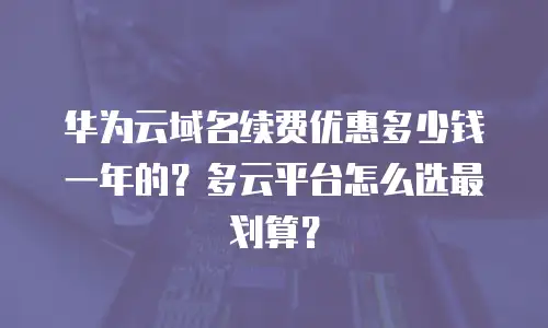 华为云域名续费优惠多少钱一年的？多云平台怎么选最划算？