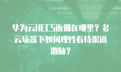 华为云HECS返佣在哪里？多云场景下如何理性看待渠道激励？
