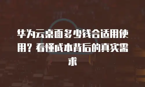 华为云桌面多少钱合适用使用？看懂成本背后的真实需求