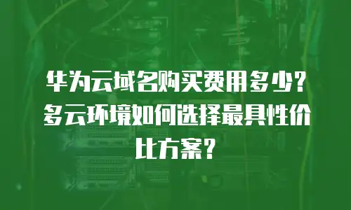 华为云域名购买费用多少？多云环境如何选择最具性价比方案？