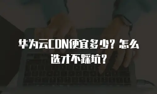 华为云CDN便宜多少？怎么选才不踩坑？