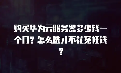 购买华为云服务器多少钱一个月？怎么选才不花冤枉钱？