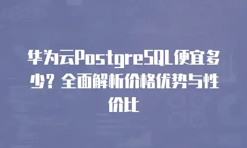 华为云PostgreSQL便宜多少？全面解析价格优势与性价比