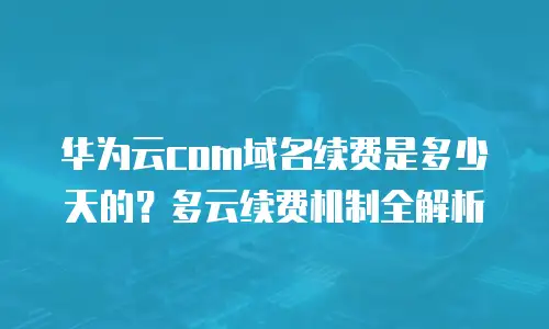 华为云com域名续费是多少天的？多云续费机制全解析