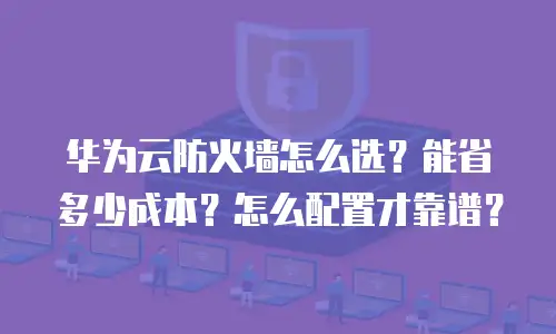华为云防火墙怎么选？能省多少成本？怎么配置才靠谱？