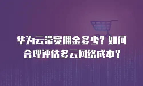 华为云带宽佣金多少？如何合理评估多云网络成本？