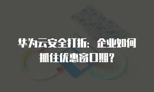 华为云安全打折：企业如何抓住优惠窗口期？