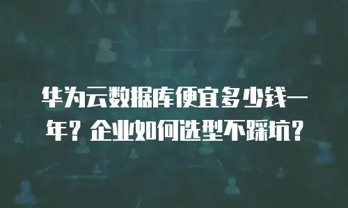 华为云数据库便宜多少钱一年？企业如何选型不踩坑？