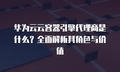 华为云云容器引擎代理商是什么？全面解析其角色与价值