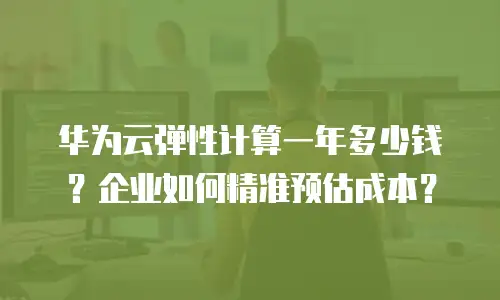 华为云弹性计算一年多少钱？企业如何精准预估成本？