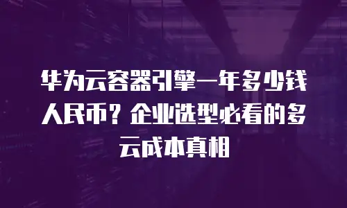 华为云容器引擎一年多少钱人民币？企业选型必看的多云成本真相