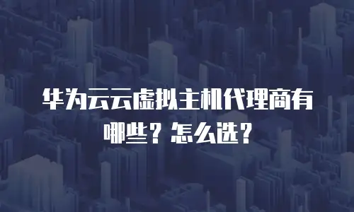 华为云云虚拟主机代理商有哪些？怎么选？