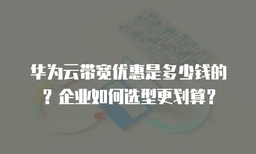 华为云带宽优惠是多少钱的？企业如何选型更划算？