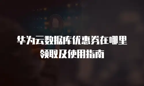 华为云数据库优惠券在哪里领取及使用指南