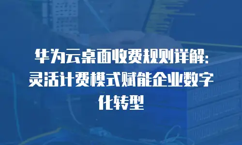 华为云桌面收费规则详解：灵活计费模式赋能企业数字化转型