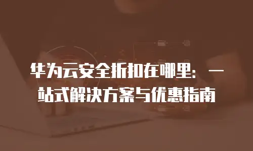 华为云安全折扣在哪里：一站式解决方案与优惠指南