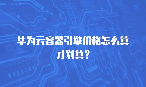 华为云容器引擎价格怎么算才划算？