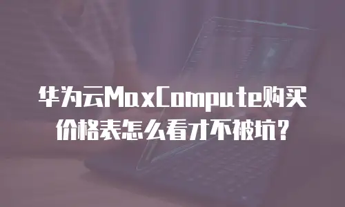 华为云MaxCompute购买价格表怎么看才不被坑？