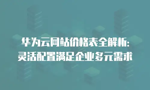 华为云网站价格表全解析：灵活配置满足企业多元需求