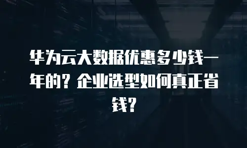 华为云大数据优惠多少钱一年的？企业选型如何真正省钱？