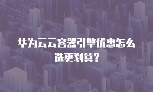 华为云云容器引擎优惠怎么选更划算？