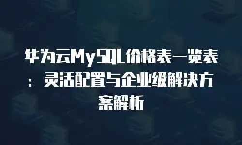 华为云MySQL价格表一览表：灵活配置与企业级解决方案解析