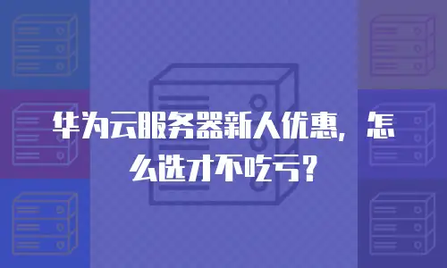 华为云服务器新人优惠，怎么选才不吃亏？