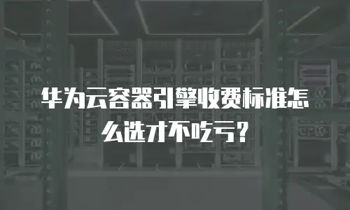 华为云容器引擎收费标准怎么选才不吃亏？