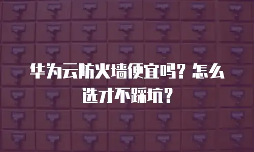 华为云防火墙便宜吗？怎么选才不踩坑？