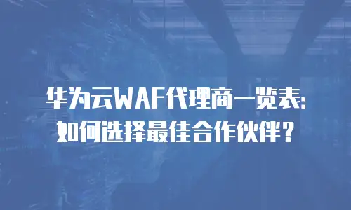 华为云WAF代理商一览表：如何选择最佳合作伙伴？