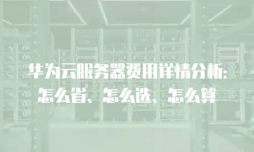 华为云服务器费用详情分析：怎么省、怎么选、怎么算