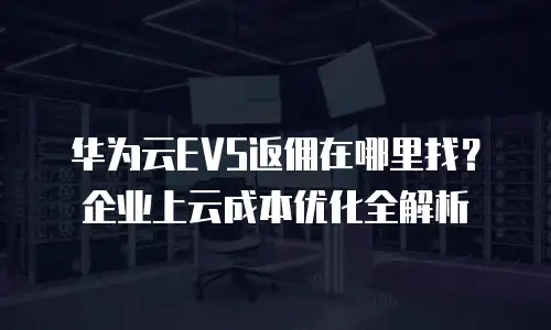 华为云EVS返佣在哪里找？企业上云成本优化全解析