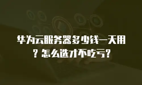 华为云服务器多少钱一天用？怎么选才不吃亏？