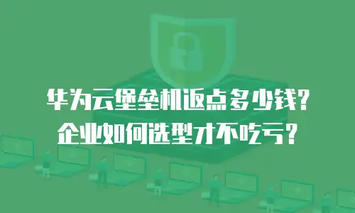 华为云堡垒机返点多少钱？企业如何选型才不吃亏？