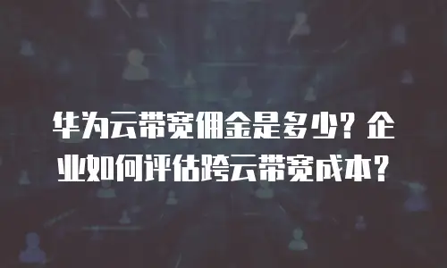 华为云带宽佣金是多少？企业如何评估跨云带宽成本？