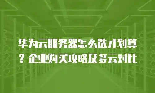 华为云服务器怎么选才划算？企业购买攻略及多云对比