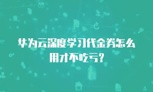华为云深度学习代金券怎么用才不吃亏？