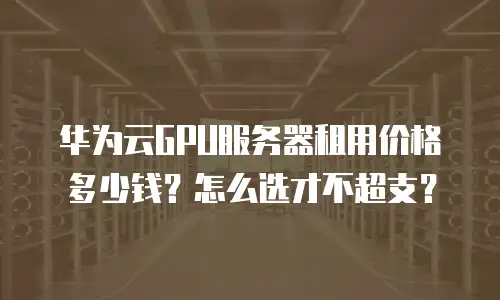 华为云GPU服务器租用价格多少钱？怎么选才不超支？