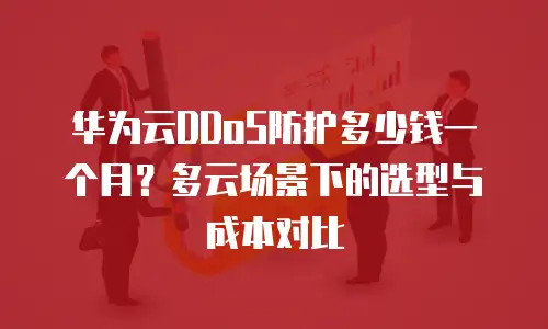 华为云DDoS防护多少钱一个月？多云场景下的选型与成本对比