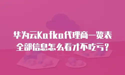 华为云Kafka代理商一览表全部信息怎么看才不吃亏？