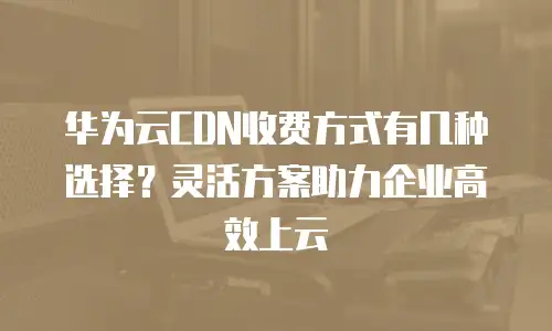 华为云CDN收费方式有几种选择？灵活方案助力企业高效上云