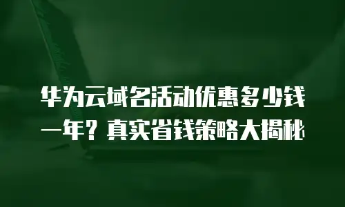 华为云域名活动优惠多少钱一年？真实省钱策略大揭秘