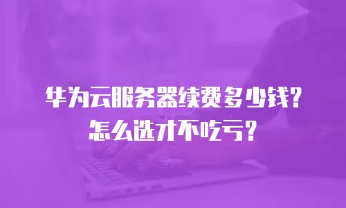 华为云服务器续费多少钱？怎么选才不吃亏？